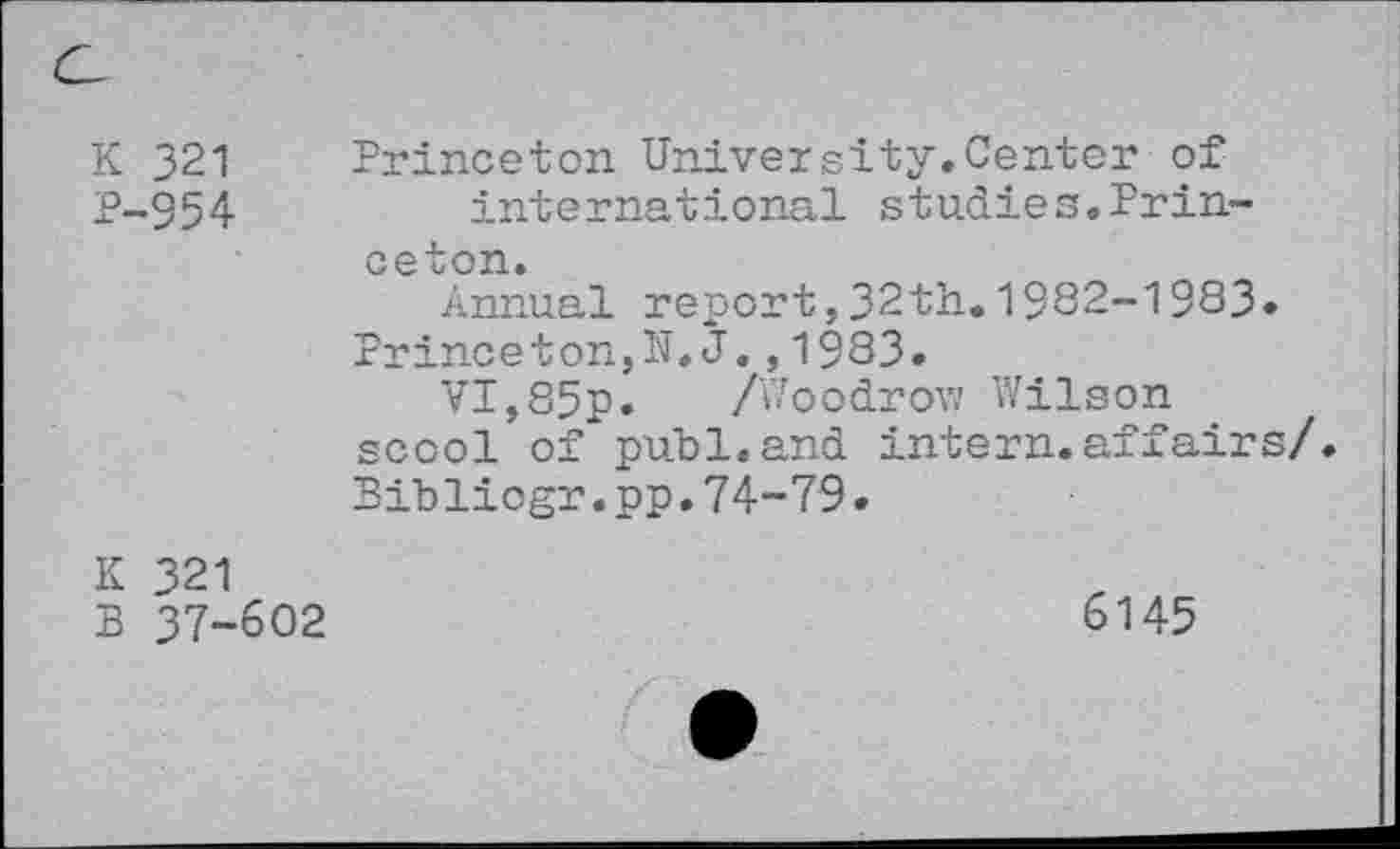 ﻿K 321 P-954	Princeton University.Center of international studies.Princeton. Annual report,32th.1982-1983* Princeton,N.J.,1983. VI,85p. /Woodrow Wilson scool of publ.and intern.affairs/ Bibliogr.pp.74-79.
K 321 B 37-602	6145